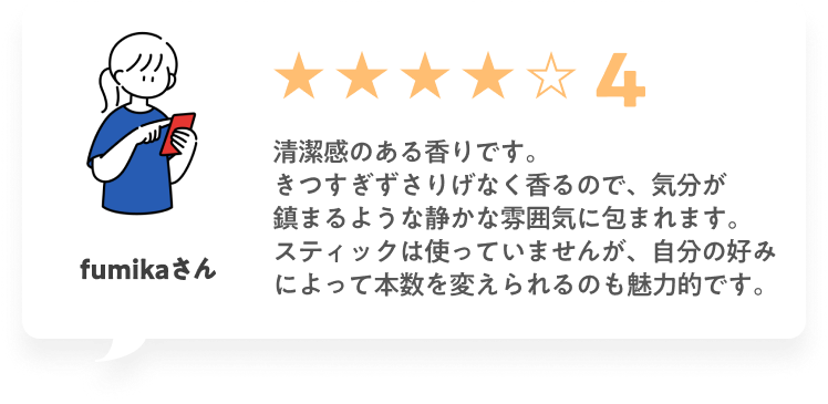 ★★★★☆4 清潔感のある香りです。きつすぎずさりげなく香るので、気分が鎮まるような静かな雰囲気に包まれます。スティックは使っていませんが、自分の好みによって本数を変えられるのも魅力的です。