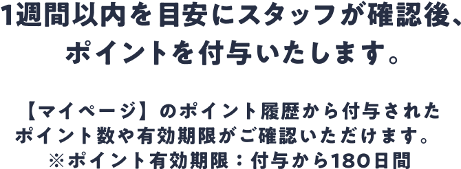 1週間以内を目安にスタッフが確認後、ポイントを付与いたします。【マイページ】のポイント履歴から付与されたポイント数や有効期限がご確認いただけます。