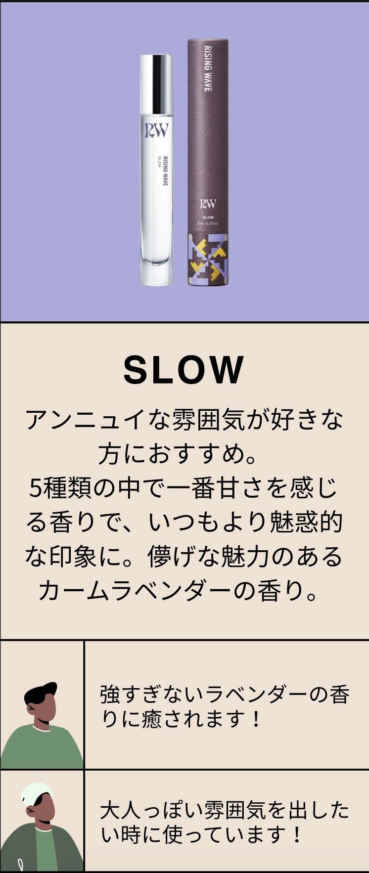 SLOW アンニュイな雰囲気が好きな方におすすめ。5種類の中で一番甘さを感じる香りで、いつもより魅惑的な印象に。儚げな魅力のあるカームラベンダーの香り。強すぎないラベンダーの香りに癒されます！大人っぽい雰囲気を出したい時に使っています！