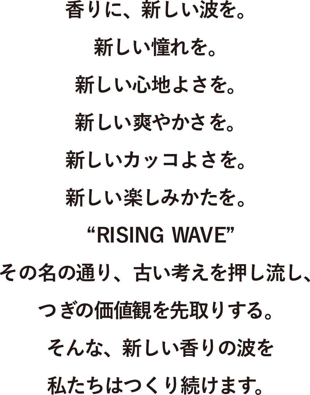 香りに、新しい波を。新しい憧れを。新しい心地よさを。新しい爽やかさを。新しいカッコよさを。新しい楽しみかたを。“RISING WAVE”その名の通り、古い考えを押し流し、つぎの価値観を先取りする。そんな、新しい香りの波を私たちはつくり続けます。
