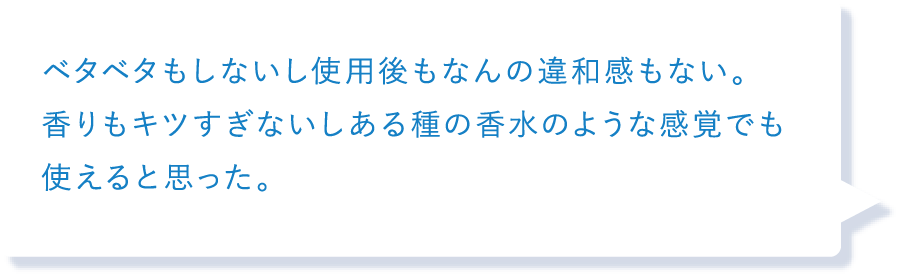 ベタベタもしないし使用後もなんの違和感もない。香りもキツすぎないしある種の香水のような感覚でも使えると思った。
