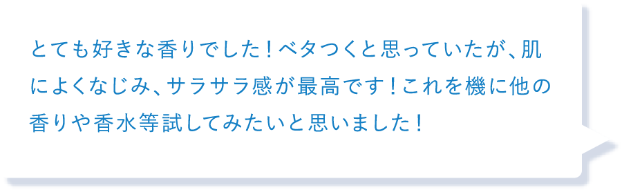 とても好きな香りでした！ベタつくと思っていたが、肌によくなじみ、サラサラ感が最高です！これを機に他の香りや香水等試してみたいと思いました！