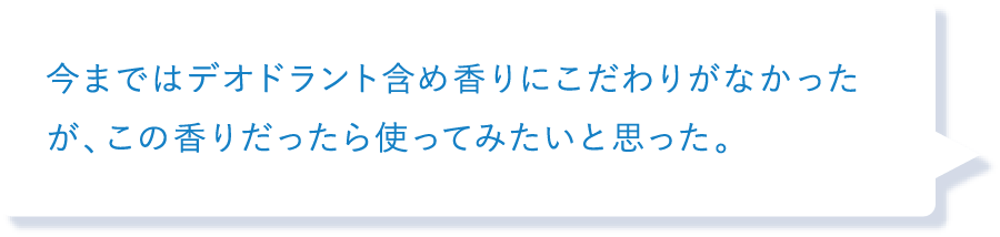 今まではデオドラント含め香りにこだわりがなかったが、この香りだったら使ってみたいと思った。