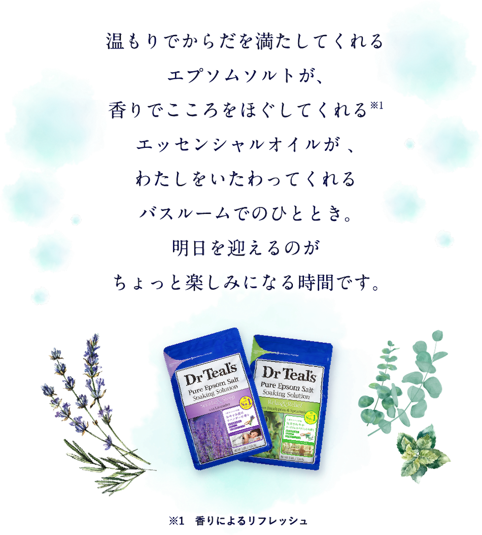 温もりでからだを満たしてくれるエプソムソルトが、香りでこころをほぐしてくれる※1エッセンシャルオイルが 、わたしをいたわってくれるバスルームでのひととき。明日を迎えるのがちょっと楽しみになる時間です。