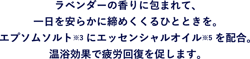 ラベンダーの香りに包まれて、一日を安らかに締めくくるひとときを。エプソムソルト※にエッセンシャルオイル※6を配合。
