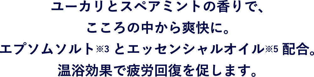 ユーカリとスペアミントの香りで、こころの中から爽快に。エプソムソルト※とエッセンシャルオイル※配合。温浴効果で疲労回復を促します。