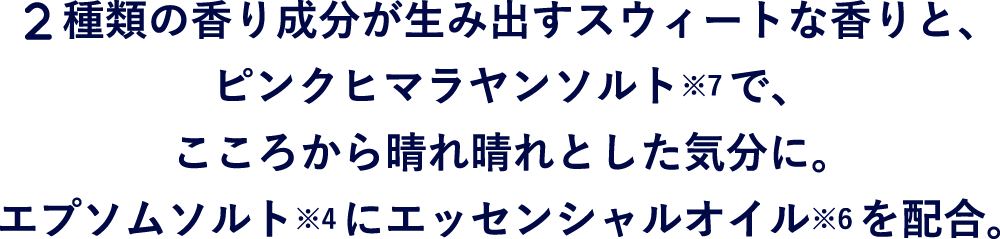 2種類の香り成分が生み出すスウィートな香りと、 ピンクヒマラヤンソルトで、こころから晴れ晴れとした気分に。エプソムソルト*9にエッセンシャルオイル*10を配合。